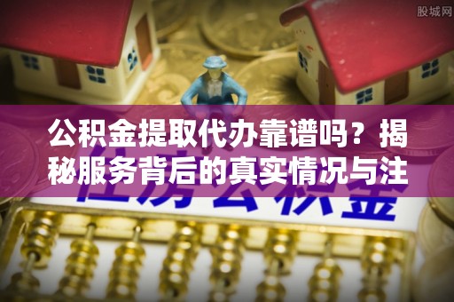 繁昌公积金提取代办靠谱吗？揭秘服务背后的真实情况与注意事项